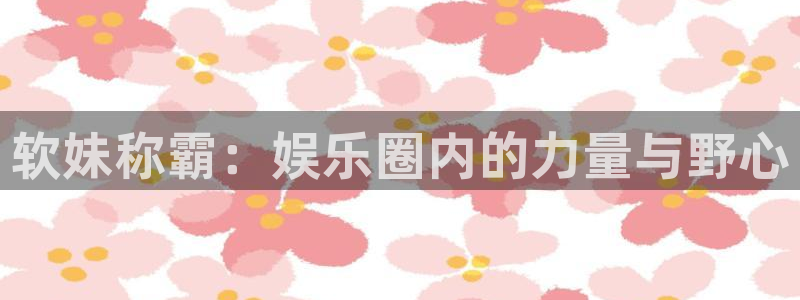 欧陆平台体育代理：软妹称霸：娱乐圈内的力量与野心