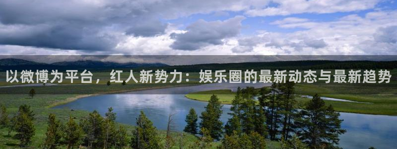 欧陆平台凯捷开号链接：以微博为平台，红人新势力：娱乐圈的最新动态与最新趋势